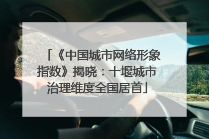 《中国城市网络形象指数》揭晓：十堰城市治理维度全国居首