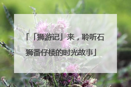 「狮游记」来，聆听石狮番仔楼的时光故事