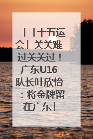「十五运会」关关难过关关过！广东U16队长叶欣怡：将金牌留在广东