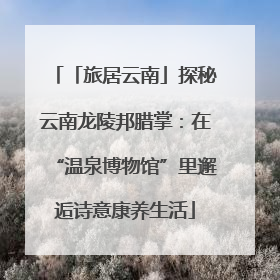 「旅居云南」探秘云南龙陵邦腊掌：在“温泉博物馆”里邂逅诗意康养生活