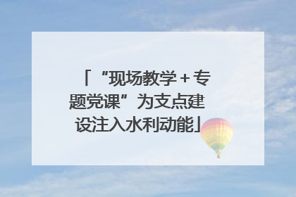 “现场教学＋专题党课”为支点建设注入水利动能