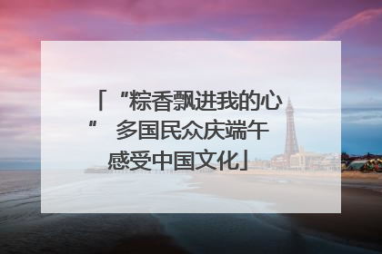 “粽香飘进我的心” 多国民众庆端午感受中国文化