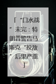 “口水战”未完：特朗普警告马斯克“投敌”后果严重