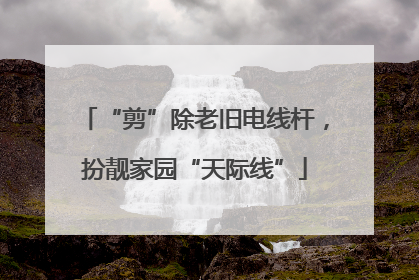 “剪”除老旧电线杆，扮靓家园“天际线”