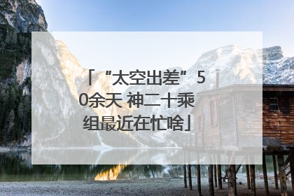 “太空出差”50余天 神二十乘组最近在忙啥