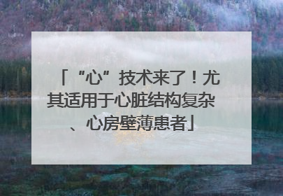 “心”技术来了！尤其适用于心脏结构复杂、心房壁薄患者