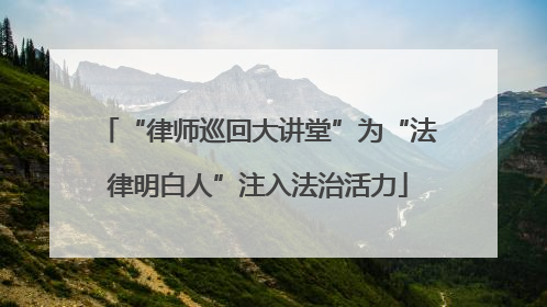 “律师巡回大讲堂”为“法律明白人”注入法治活力