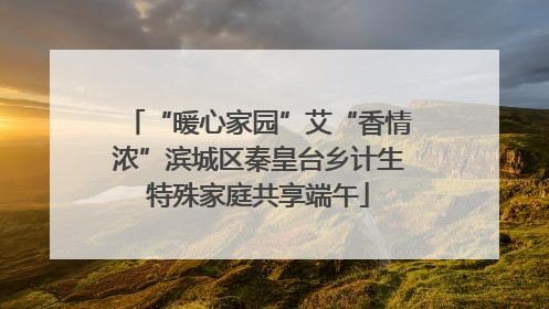 “暖心家园”艾“香情浓”滨城区秦皇台乡计生特殊家庭共享端午
