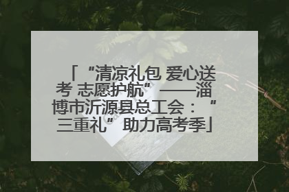“清凉礼包 爱心送考 志愿护航”——淄博市沂源县总工会：“三重礼”助力高考季