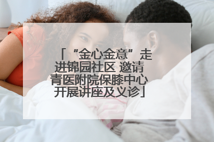 “金心金意”走进锦园社区 邀请青医附院保膝中心开展讲座及义诊