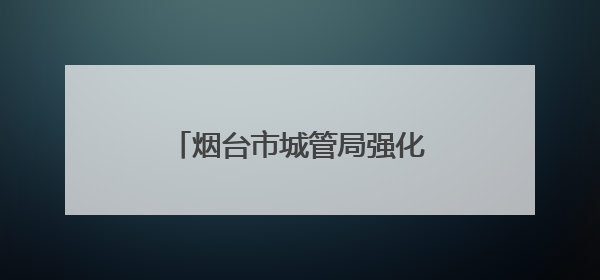 烟台市城管局强化市容秩序管理 全力守护高考考生逐梦