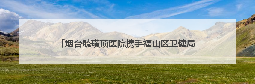 烟台毓璜顶医院携手福山区卫健局开展义诊，共筑基层医疗新高地