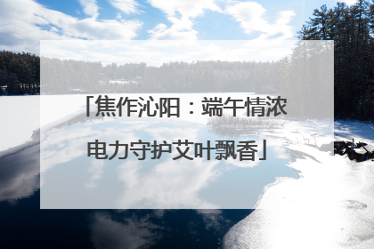 焦作沁阳：端午情浓 电力守护艾叶飘香