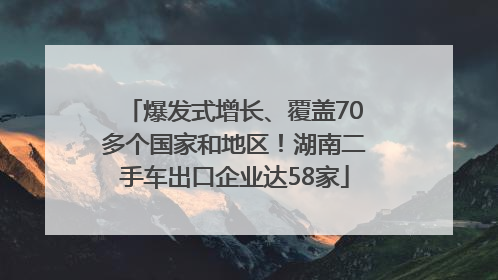 爆发式增长、覆盖70多个国家和地区！湖南二手车出口企业达58家