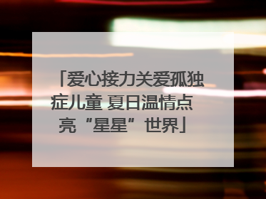 爱心接力关爱孤独症儿童 夏日温情点亮“星星”世界