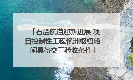 石澧航道迎新进展 项目控制性工程艳洲枢纽船闸具备交工验收条件