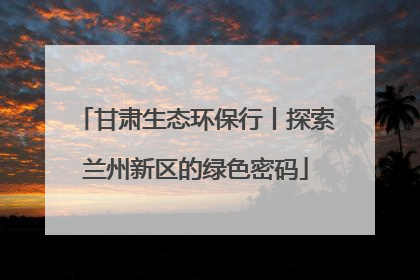 甘肃生态环保行丨探索兰州新区的绿色密码