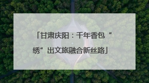 甘肃庆阳：千年香包“绣”出文旅融合新丝路