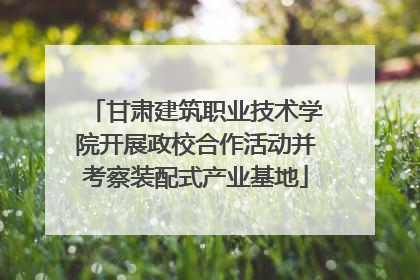 甘肃建筑职业技术学院开展政校合作活动并考察装配式产业基地