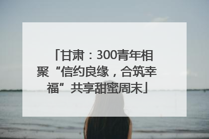 甘肃：300青年相聚“信约良缘，合筑幸福”共享甜蜜周末