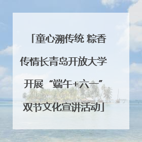 童心溯传统 粽香传情长青岛开放大学开展“端午+六一”双节文化宣讲活动