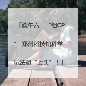 端午六一“组CP” 郑州科技馆科学玩法超“上头”！