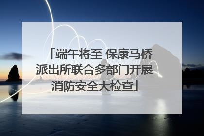 端午将至 保康马桥派出所联合多部门开展消防安全大检查