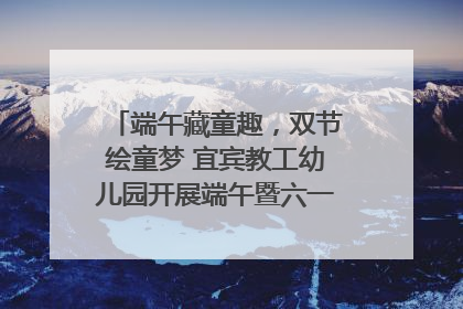 端午藏童趣，双节绘童梦 宜宾教工幼儿园开展端午暨六一亲子游园活动