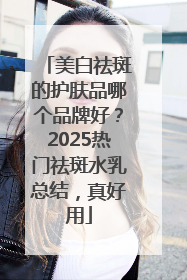 美白祛斑的护肤品哪个品牌好？2025热门祛斑水乳总结，真好用