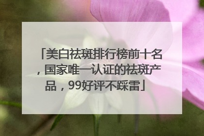 美白祛斑排行榜前十名，国家唯一认证的祛斑产品，99好评不踩雷