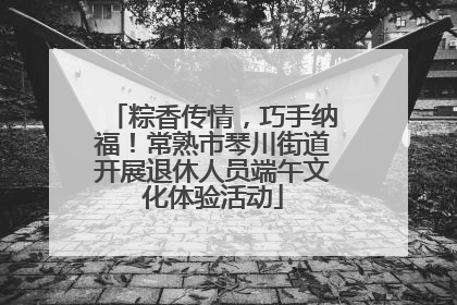 粽香传情，巧手纳福！常熟市琴川街道开展退休人员端午文化体验活动