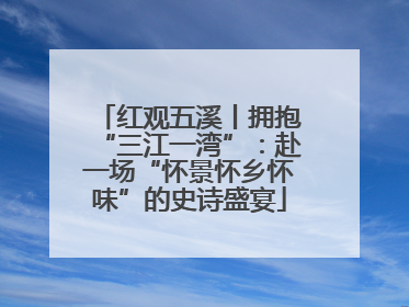 红观五溪丨拥抱“三江一湾”：赴一场“怀景怀乡怀味”的史诗盛宴