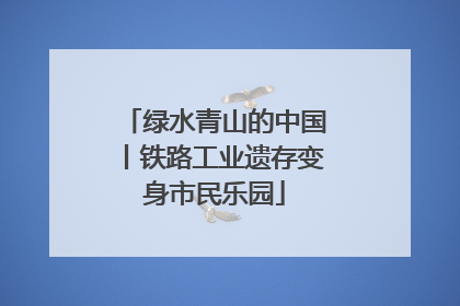绿水青山的中国丨铁路工业遗存变身市民乐园