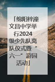 绵阳梓潼文昌中学举行2024级少先队离队仪式暨“六一”游园活动