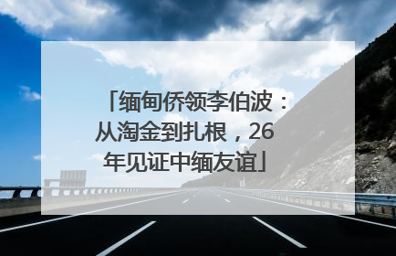 缅甸侨领李伯波：从淘金到扎根，26年见证中缅友谊