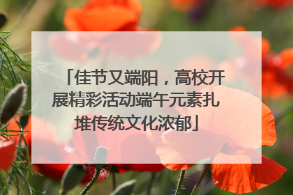 佳节又端阳，高校开展精彩活动端午元素扎堆传统文化浓郁