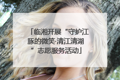 临湘开展“守护江豚的微笑·清江清湖”志愿服务活动