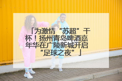 为激情“苏超”干杯！扬州青岛啤酒嘉年华在广陵新城开启“足球之夜”