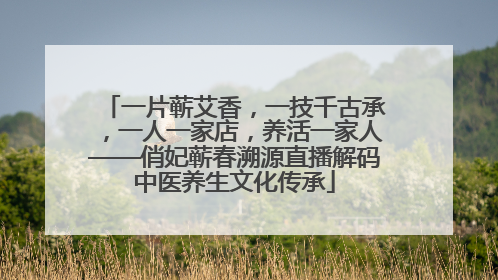 一片蕲艾香，一技千古承，一人一家店，养活一家人——俏妃蕲春溯源直播解码中医养生文化传承
