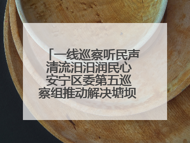 一线巡察听民声 清流汨汨润民心 安宁区委第五巡察组推动解决塘坝通水难题