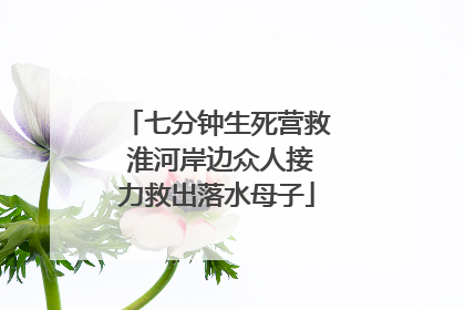 七分钟生死营救 淮河岸边众人接力救出落水母子