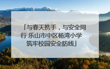 与春天携手，与安全同行 乐山市中区杨湾小学筑牢校园安全防线
