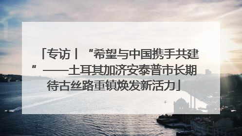 专访丨“希望与中国携手共建”——土耳其加济安泰普市长期待古丝路重镇焕发新活力