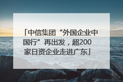 中信集团“外国企业中国行”再出发，超200家日资企业走进广东