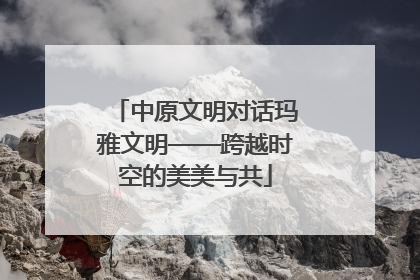 中原文明对话玛雅文明——跨越时空的美美与共