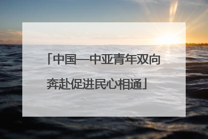 中国—中亚青年双向奔赴促进民心相通