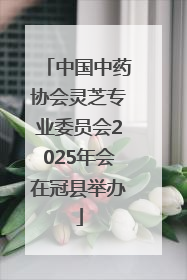 中国中药协会灵芝专业委员会2025年会在冠县举办