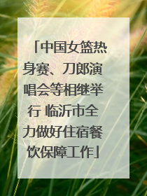 中国女篮热身赛、刀郎演唱会等相继举行 临沂市全力做好住宿餐饮保障工作