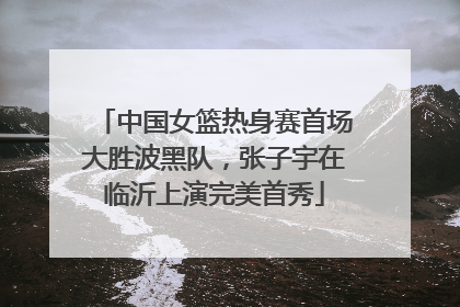 中国女篮热身赛首场大胜波黑队，张子宇在临沂上演完美首秀
