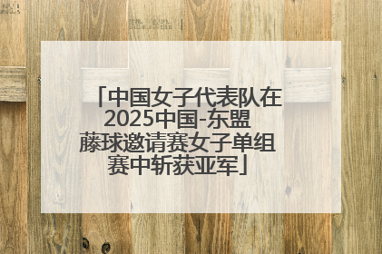 中国女子代表队在2025中国-东盟藤球邀请赛女子单组赛中斩获亚军